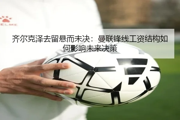 齐尔克泽去留悬而未决：曼联锋线工资结构如何影响未来决策