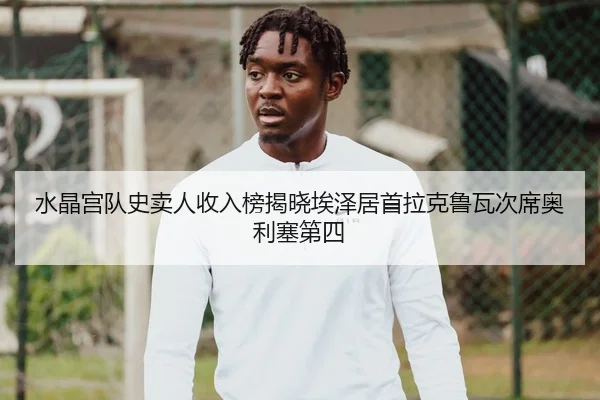 水晶宫队史卖人收入榜揭晓埃泽居首拉克鲁瓦次席奥利塞第四