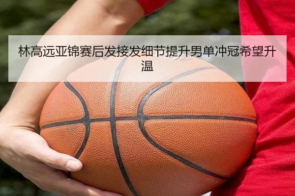 林高远亚锦赛后发接发细节提升男单冲冠希望升温